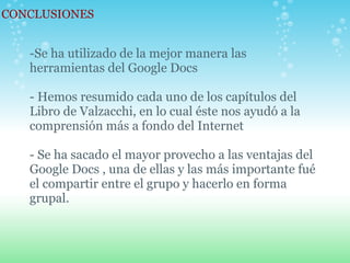 CONCLUSIONES -Se ha utilizado de la mejor manera las herramientas del Google Docs   - Hemos resumido cada uno de los capítulos del Libro de Valzacchi, en lo cual éste nos ayudó a la comprensión más a fondo del Internet   - Se ha sacado el mayor provecho a las ventajas del Google Docs , una de ellas y las más importante fué el compartir entre el grupo y hacerlo en forma grupal. 