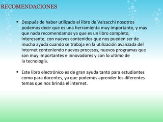 RECOMENDACIONES Después de haber utilizado el libro de Valzacchi nosotros podemos decir que es una herramienta muy importante, y mas que nada recomendamos ya que es un libro completo, interesante, con nuevos contenidos que nos pueden ser de mucha ayuda cuando se trabaja en la utilización avanzada del internet conteniendo nuevos procesos, nuevos programas que son muy importantes e innovadores y con lo ultimo de la tecnología. Este libro electrónico es de gran ayuda tanto para estudiantes como para docentes, ya que podemos aprender los diferentes temas que nos brinda el internet. 