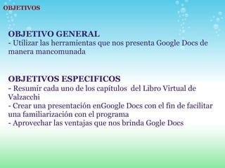 OBJETIVOS OBJETIVO GENERAL  - Utilizar las herramientas que nos presenta Google Docs de manera mancomunada OBJETIVOS ESPECIFICOS -  Resumir cada uno de los capítulos  del Libro Virtual de Valzacchi - Crear una presentación enGoogle Docs con el fin de facilitar una familiarización con el programa - Aprovechar las ventajas que nos brinda Gogle Docs 
