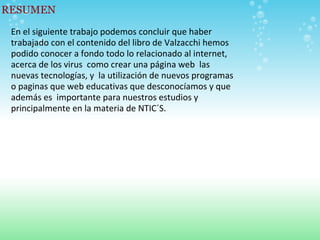RESUMEN En el siguiente trabajo podemos concluir que haber trabajado con el contenido del libro de Valzacchi hemos podido conocer a fondo todo lo relacionado al internet, acerca de los virus  como crear una página web  las nuevas tecnologías, y  la utilización de nuevos programas o paginas que web educativas que desconocíamos y que además es  importante para nuestros estudios y principalmente en la materia de NTIC´S.   