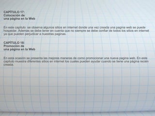   CAPÍTULO 17: Colocación de una página en la Web   En este capitulo  se observa algunos sitios en internet donde una vez creada una pagina web se puede hospedar. Ademas se debe tener en cuenta que no siempre se debe confiar de todos los sitios en internet ya que pueden perjudicar a nuestras paginas.   CAPÍTULO 18: Promoción de una página en la Web   En esta ocasión se presenta las mejores maneras de como promocionar una nueva pagina web. En este capitulo muestra diferentes sitios en internet los cuales pueden ayudar cuando se tiene una página recién creada. 