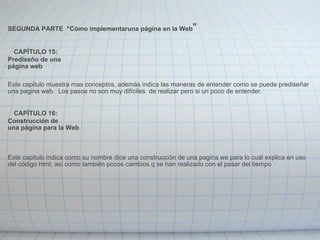   SEGUNDA PARTE  "Cómo implementaruna página en la Web "      CAPÍTULO 15: Prediseño de una página web    Este capitulo muestra mas conceptos, además indica las maneras de entender como se puede prediseñar una pagina web.  Los pasos no son muy difíciles  de realizar pero si un poco de entender.      CAPÍTULO 16: Construcción de una página para la Web     Este capitulo indica como su nombre dice una construcción de una pagina we para lo cual explica en uso del código html; así como también pocos cambios q se han realizado con el pasar del tiempo 