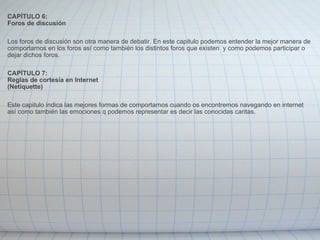 CAPÍTULO 6: Foros de discusión   Los foros de discusión son otra manera de debatir. En este capitulo podemos entender la mejor manera de comportarnos en los foros así como también los distintos foros que existen  y como podemos participar o dejar dichos foros.   CAPÍTULO 7: Reglas de cortesía en Internet (Netiquette)   Este capitulo indica las mejores formas de comportarnos cuando os encontremos navegando en internet así como también las emociones q podemos representar es decir las conocidas caritas. 
