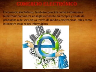 Comercio electrónico
El comercio electrónico, también conocida como e-commerce
(electrónic commerce en ingles) consiste en compra y venta de
productos o de servicios a través de medios electrónicos, tales como
internet y otras redes informáticos
 