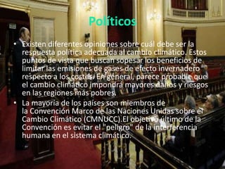 Políticos
• Existen diferentes opiniones sobre cuál debe ser la
respuesta política adecuada al cambio climático. Estos
puntos de vista que buscan sopesar los beneficios de
limitar las emisiones de gases de efecto invernadero
respecto a los costes. En general, parece probable que
el cambio climático impondrá mayores daños y riesgos
en las regiones más pobres.
• La mayoría de los países son miembros de
la Convención Marco de las Naciones Unidas sobre el
Cambio Climático (CMNUCC).El objetivo último de la
Convención es evitar el "peligro" de la interferencia
humana en el sistema climático.

 