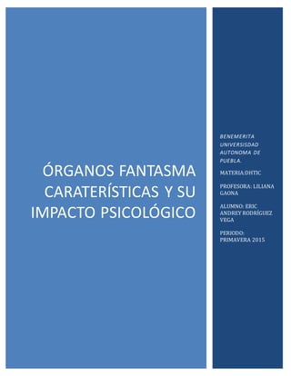 ÓRGANOS FANTASMA
CARATERÍSTICAS Y SU
IMPACTO PSICOLÓGICO
BENEMERITA
UNIVERSISDAD
AUTONOMA DE
PUEBLA.
MATERIA:DHTIC
PROFESORA: LILIANA
GAONA
ALUMNO: ERIC
ANDREY RODRÍGUEZ
VEGA
PERIODO:
PRIMAVERA 2015
 