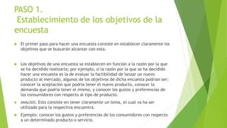PASO 1.
Establecimiento de los objetivos de la
encuesta
 El primer paso para hacer una encuesta consiste en establecer claramente los
objetivos que se buscarán alcanzar con esta.
 Los objetivos de una encuesta se establecen en función a la razón por la que
se ha decidido realizarla; por ejemplo, si la razón por la que se ha decidido
hacer una encuesta es la de evaluar la factibilidad de lanzar un nuevo
producto al mercado, algunos de los objetivos de dicha encuesta podrían ser:
conocer la aceptación que podría tener el nuevo producto, conocer la
demanda que podría tener el mismo, y conocer los gustos y preferencias de
los consumidores con respecto al tipo de producto.
 ANALISIS: Esto consiste en tener claramente un tema, el cual va ha ser
utilizado para la respectiva encuentra.
 Ejemplo: conocer los gustos y preferencias de los consumidores con respecto
a un determinado producto o servicio.
 