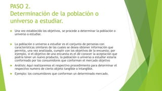 PASO 2.
Determinación de la población o
universo a estudiar.
 Una vez establecido los objetivos, se procede a determinar la población o
universo a estudiar.
 La población o universo a estudiar es el conjunto de personas con
características similares de las cuales se desea obtener información que
permita, una vez analizada, cumplir con los objetivos de la encuesta; por
ejemplo, si el objetivo de una encuesta es el de conocer la aceptación que
podría tener un nuevo producto, la población o universo a estudiar estaría
conformado por los consumidores que conforman el mercado objetivo
 Análisis: Aquí realizaremos el respectivo procedimiento para determinar el
respectivo numero de cierto objeto tangible o intangible.
 Ejemplo: los consumidores que conforman un determinado mercado.
 