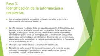 Paso 3.
Identificación de la información a
recolectar.
 Una vez determinada la población o universo a estudiar, se procede a
identificar la información a recolectar.
 La información a recolectar debe ser aquella procedente de la población que
permita, una vez analizada, cumplir con los objetivos de la encuesta; por
ejemplo, si el objetivo de una encuesta es el de conocer la aceptación y
demanda que podría tener un nuevo producto, la información a recolectar
podría estar conformada por las intenciones de compra de los consumidores,
el gasto promedio que realizan al comprar productos similares, la frecuencia
con la que los compran, etc.
 ANALISIS: Aquí vamos estudiar la información recolectada.
 Ejemplo: se suele requerir de los consumidores en una encuesta son sus
opiniones, impresiones, motivaciones, gustos, preferencias, deseos,
costumbres, hobbies, estilos de vida, etc.
 