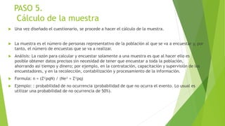 PASO 5.
Cálculo de la muestra
 Una vez diseñado el cuestionario, se procede a hacer el cálculo de la muestra.
 La muestra es el número de personas representativo de la población al que se va a encuestar y, por
tanto, el número de encuestas que se va a realizar.
 Análisis: La razón para calcular y encuestar solamente a una muestra es que al hacer ello es
posible obtener datos precisos sin necesidad de tener que encuestar a toda la población,
ahorrando así tiempo y dinero; por ejemplo, en la contratación, capacitación y supervisión de los
encuestadores, y en la recolección, contabilización y procesamiento de la información.
 Formula: n = (Z²pqN) / (Ne² + Z²pq)
 Ejemplo: : probabilidad de no ocurrencia (probabilidad de que no ocurra el evento. Lo usual es
utilizar una probabilidad de no ocurrencia de 50%).
 