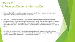 PASO SEIS
6. Recolección de la información
 Una vez diseñado el cuestionario, se procede a recolectar o recoger la información
requerida; es decir, a hacer efectiva la encuesta.
 ANALISIS: En la recolección de la información el encuestador aborda o contacta al
encuestado en la calle (por ejemplo, en un centro comercial), en su casa u oficina o por
teléfono, y le formula las preguntas del cuestionario a la vez que va anotando sus
respuestas; o le envía el cuestionario vía correo postal o correo electrónico para que lo
llene.
 Ejemplo: las preguntas del cuestionario adecuadamente, organizarlos por grupos o
equipos de trabajo, determinar el lugar o los lugares en donde se realizará la encuesta,
el día y la hora en que empezará y el tiempo que durará.
 