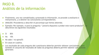 PASO 8.
Análisis de la información
 Finalmente, una vez contabilizada y procesada la información, se procede a analizarla e
interpretarla, y a obtener las conclusiones correspondientes.
 ANALISIS: Procedemos a describir el porcentaje que hemos obtenido.
 Ejemplo: Por ejemplo, si para la pregunta: “¿estaría dispuesto a probar este nuevo producto?”, se
obtuvieran los siguientes resultados:
 Sí 85%
 No 10%
 No sabe / no opina5%
 En casos en cuadros.
 Los resultados de cada pregunta del cuestionario deberían permitir obtener conclusiones, pero
también el conjunto de resultados de todas las preguntas debería permitir obtener conclusiones
generales
 