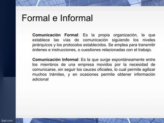 Formal e Informal
Comunicación Formal: Es la propia organización, la que
establece las vías de comunicación siguiendo los niveles
jerárquicos y los protocolos establecidos. Se emplea para transmitir
órdenes e instrucciones, o cuestiones relacionadas con el trabajo.
Comunicación Informal: Es la que surge espontáneamente entre
los miembros de una empresa movidos por la necesidad de
comunicarse, sin seguir los cauces oficiales, lo cual permite agilizar
muchos trámites, y en ocasiones permite obtener información
adicional
 