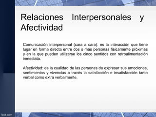 Comunicación interpersonal (cara a cara): es la interacción que tiene
lugar en forma directa entre dos o más personas físicamente próximas
y en la que pueden utilizarse los cinco sentidos con retroalimentación
inmediata.
Afectividad: es la cualidad de las personas de expresar sus emociones,
sentimientos y vivencias a través la satisfacción e insatisfacción tanto
verbal como extra verbalmente.
Relaciones Interpersonales y
Afectividad
 