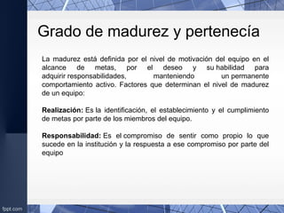 La madurez está definida por el nivel de motivación del equipo en el
alcance de metas, por el deseo y su habilidad para
adquirir responsabilidades, manteniendo un permanente
comportamiento activo. Factores que determinan el nivel de madurez
de un equipo:
Realización: Es la identificación, el establecimiento y el cumplimiento
de metas por parte de los miembros del equipo.
Responsabilidad: Es el compromiso de sentir como propio lo que
sucede en la institución y la respuesta a ese compromiso por parte del
equipo
Grado de madurez y pertenecía
 