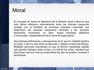 Moral
El concepto de moral se diferencia de la filosofía moral o ética en que 
esta  última  reflexiona  racionalmente  sobre  los  diversos  esquemas 
morales  con  la  finalidad  de  encontrar  principios  racionales  que 
determinen  las  acciones  éticamente  correctas  y  las  acciones 
éticamente  incorrectas,  es  decir,  busca  principios  absolutos 
o universales, independientes de la moral de cada cultura.
Hay diversas definiciones y concepciones de lo que en realidad significa 
la moral, y esto ha sido tema de discusión y debate a través del tiempo. 
Múltiples  opiniones  concuerdan  en  que  el  término  representa  aquello 
que permite distinguir entre el bien y el mal de los actos, mientras que 
otros dicen que son solo las costumbres las que se evalúan virtuosas o 
perniciosas.
 