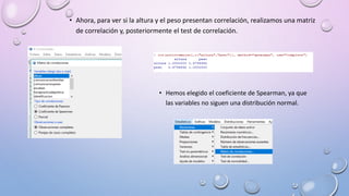 • Ahora, para ver si la altura y el peso presentan correlación, realizamos una matriz
de correlación y, posteriormente el test de correlación.
• Hemos elegido el coeficiente de Spearman, ya que
las variables no siguen una distribución normal.
 