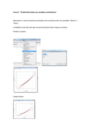 Tarea 9 “Análisis bivariado con variables cuantitativas”
Determinar si existe relación y la fortaleza de la relación entre las variables “Altura” y
“Peso”.
La hipótesis nula H0 sería que no existe relación entre el peso y la altura.
Primero la altura
Luego el peso
 