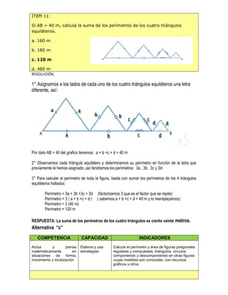 ITEM 11:
Si AB = 40 m, calcula la suma de los perímetros de los cuatro triángulos
equiláteros.
a. 160 m
b. 180 m
c. 120 m
d. 480 m
RESOLUCIÓN:
1° Asignamos a los lados de cada uno de los cuatro triángulos equiláteros una letra
diferente, así:
Por dato AB = 40 del grafico tenemos: a + b +c + d = 40 m
2° Observamos cada triángulo equilátero y determinamos su perímetro en función de la letra que
previamente le hemos asignado, así tendremos los perímetros: 3a , 3b , 3c y 3d
3° Para calcular el perímetro de toda la figura, basta con sumar los perímetros de los 4 triángulos
equiláteros hallados:
Perímetro = 3a + 3b +3c + 3d (factorizamos 3 que es el factor que se repite)
Perímetro = 3 ( a + b +c + d ) ( sabemos a + b +c + d = 40 m y lo reemplazamos)
Perímetro = 3 (40 m)
Perímetro = 120 m
RESPUESTA: La suma de los perímetros de los cuatro triángulos es ciento veinte metros.
Alternativa “c”
COMPETENCIA CAPACIDAD INDICADORES
Actúa y piensa
matemáticamente en
situaciones de forma,
movimiento y localización
Elabora y usa
estrategias
Calcula el perímetro y área de figuras poligonales
regulares y compuestas, triángulos, círculos
componiendo y descomponiendo en otras figuras
cuyas medidas son conocidas, con recursos
gráficos y otros.
 