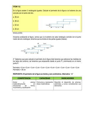 ITEM 12:
En la figura existen 3 rectángulos iguales. Calcular el perímetro de la figura si el extremo de uno
coincide con el centro del otro.
a. 36 cm
b. 38 cm
c. 32 cm
d. 30 cm
RESOLUCIÓN:
Iniciamos analizando la figura, vemos que si el extremo de cada rectángulo coincide con el punto
medio del otro rectángulo, tenemos que se divide en dos partes iguales (biseca):
P 6cm
2° Sabemos que para calcular el perímetro de la figura total tenemos que adicionar las medidas de
los lados del contorno, así tenemos que empezando desde el punto P y terminando en el mismo
punto P:
Perímetro = 6 cm +2 cm + 3 cm + 2 cm + 3 cm + 2 cm + 6 cm + 2 cm + 3 cm + 2 cm + 3 cm + 2 cm
Perímetro = 36 cm
RESPUESTA: El perímetro de la figura es treinta y seis centímetros. Alternativa “a”
COMPETENCIA CAPACIDAD INDICADORES
Actúa y piensa
matemáticamente en
situaciones de forma,
movimiento y localización
Comunica y representa
ideas matemáticas
Describe el desarrollo de prismas,
pirámides y conos considerando sus
elementos.
3cm
3cm
3cm
3cm
2cm2cm
2cm
 