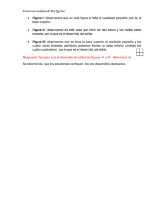 Iniciamos analizando las figuras:
 Figura I: Observamos que en esta figura le falta el cuadrado pequeño que es la
base superior.
 Figura II: Observamos en este caso que tiene las dos bases y las cuatro caras
laterales, por lo que es el desarrollo del sólido.
 Figura III: observamos que se tiene la base superior el cuadrado pequeño y las
cuatro caras laterales asimismo podemos formar la base inferior uniendo los
cuatro cuadraditos, por lo que es el desarrollo del sólido.
Respuesta: Cumplen con el desarrollo del sólido las figuras II y III. Alternativa d)
Se recomienda que los estudiantes verifiquen los tres desarrollos planteados.
 