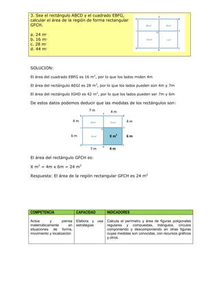 3. Sea el rectángulo ABCD y el cuadrado EBFG,
calcular el área de la región de forma rectangular
GFCH.
a. 24 m2
b. 16 m2
c. 28 m2
d. 44 m2
SOLUCION:
El área del cuadrado EBFG es 16 m2
, por lo que los lados miden 4m
El área del rectángulo AEGI es 28 m2
, por lo que los lados pueden son 4m y 7m
El área del rectángulo IGHD es 42 m2
, por lo que los lados pueden ser 7m y 6m
De estos datos podemos deducir que las medidas de los rectángulos son:
El área del rectángulo GFCH es:
X m2
= 4m x 6m = 24 m2
Respuesta: El área de la región rectangular GFCH es 24 m2
COMPETENCIA CAPACIDAD INDICADORES
Actúa y piensa
matemáticamente en
situaciones de forma,
movimiento y localización
Elabora y usa
estrategias
Calcula el perímetro y área de figuras poligonales
regulares y compuestas, triángulos, círculos
componiendo y descomponiendo en otras figuras
cuyas medidas son conocidas, con recursos gráficos
y otros.
7 m
4 m
4 m
4 m
6 m
7 m
6 m
4 m
X m2
 