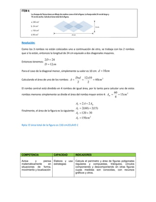 ITEM 4:
Resolución:
Como los 3 rombos no están colocados uno a continuación de otro, se trabaja con los 2 rombos
que sí lo están, entonces la longitud de 24 cm equivale a dos diagonales mayores.
Entonces tenemos:
cmD
D
12
242


Para el caso de la diagonal menor, simplemente su valor es 10 cm: cmd 10
Calculando el área de uno de los rombos: 2
60
2
1012
2
cm
xDxd
A 
El rombo central está dividido en 4 rombos de igual área, por lo tanto para calcular uno de estos
rombos menores simplemente se divide el área del rombo mayor entre 4: 2
15
4
60
cmAm 
Finalmente, el área de la figura es la siguiente:
2
150
30120
)15(2)60(2
22
cmA
A
A
AAA
T
T
T
mT




Rpta: El área total de la figura es 150 cm2CLAVE C
COMPETENCIA CAPACIDAD INDICADORES
Actúa y piensa
matemáticamente en
situaciones de forma,
movimiento y localización
Elabora y usa
estrategias
Calcula el perímetro y área de figuras poligonales
regulares y compuestas, triángulos, círculos
componiendo y descomponiendo en otras figuras
cuyas medidas son conocidas, con recursos
gráficos y otros.
 