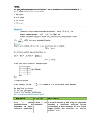 ITEM 5:
Resolución:
Convertimos la longitud del lado de la loseta de centímetros a metros: mcm 25,025 
Hallamos el área de la loseta:
2
0625,0)25,0)(25,0( mA 
Dividimos el área total, entre el área de cada loseta, para calcular el número de losetas a utilizar:
800
0625,0
50
N , por lo tanto, se utilizará 800 losetas.
Otra forma:
Sacamos la raíz cuadrada a 50 para hallas un valor aproximado al lado del cuadrado:
√
El área total del cuadrado se puede descomponer en:
( )( )
( )( )
Si cada loseta mide 25 cm en tenemos 16 losetas
4x4=16 losetas
25cm
En 7m de lado tenemos:
4x7=28 losetas por cada lado En un cuadrado de 7m de lado tendremos: 28x28= 784 losetas
En
En
En total en hay 784+16 = 800 losetas
Rpta: Son necesarias 800 losetas CLAVE A
COMPETENCIA CAPACIDAD INDICADORES
Actúa y piensa
matemáticamente en
situaciones de forma,
movimiento y localización
Elabora y usa
estrategias
Calcula el perímetro y área de figuras poligonales
regulares y compuestas, triángulos, círculos
componiendo y descomponiendo en otras figuras
cuyas medidas son conocidas, con recursos
gráficos y otros.
 