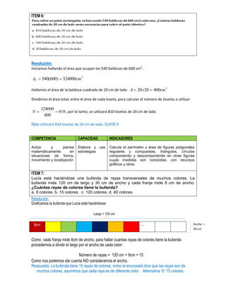 ITEM 6:
Resolución:
Iniciamos hallando el área que ocupan las 540 baldosas de 600 cm2
:
2
324000)600(540 cmAT 
Hallamos el área de la baldosa cuadrada de 20 cm de lado: 2
4002020 cmxA 
Dividimos el área total, entre el área de cada loseta, para calcular el número de losetas a utilizar:
810
400
324000
N , por lo tanto, se utilizará 810 losetas de 20 cm de lado.
Rpta: Utilizará 810 losetas de 20 cm de lado. CLAVE A
COMPETENCIA CAPACIDAD INDICADORES
Actúa y piensa
matemáticamente en
situaciones de forma,
movimiento y localización
Elabora y usa
estrategias
Calcula el perímetro y área de figuras poligonales
regulares y compuestas, triángulos, círculos
componiendo y descomponiendo en otras figuras
cuyas medidas son conocidas, con recursos
gráficos y otros.
ITEM 7:
Lucía está haciéndose una bufanda de rayas transversales de muchos colores. La
bufanda mide 120 cm de largo y 30 cm de ancho y cada franja mide 8 cm de ancho.
¿Cuántas rayas de colores tiene la bufanda?
a. 8 colores. b. 15 colores. c. 120 colores. d. 40 colores.
Resolución:
Graficamos la bufanda que Lucia está haciéndose:
8cm …
Como cada franja mide 8cm de ancho, para hallar cuantas rayas de colores tiene la bufanda
procedemos a dividir el largo por el ancho de cada color:
Número de rayas = 120 cm ÷ 8cm = 15
Como nos podemos dar cuenta NO consideramos el ancho.
Respuesta: La bufanda tiene 15 rayas de colores, como el enunciado dice que las rayas son de
muchos colores, asumimos que cada raya es de diferente color. Alternativa “b” 15 colores.
Largo = 120 cm
Ancho =
30 cm
 