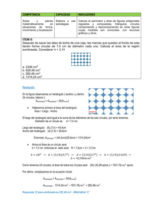 COMPETENCIA CAPACIDAD INDICADORES
Actúa y piensa
matemáticamente en
situaciones de forma,
movimiento y localización
Elabora y usa
estrategias
Calcula el perímetro y área de figuras poligonales
regulares y compuestas, triángulos, círculos
componiendo y descomponiendo en otras figuras
cuyas medidas son conocidas, con recursos
gráficos y otros.
ITEM 9:
Después de sacar las latas de leche de una caja, las marcas que quedan al fondo de esta
tienen forma circular de 7,4 cm de diámetro cada uno. Calcula el área de la región
sombreada. Considerar π = 3,14
a. 2346 cm2
b. 828,48 cm2
c. 282,48 cm2
d. 1314,24 cm2
Resolución:
En la figura observamos un rectángulo ( azulino ) y dentro
24 círculos ( blanco ):
Asombreada = Arectangulo – 24(Acirculo)
 Hallaremos primero el área del rectángulo:
Área = Largo . Ancho
El largo del rectángulo será igual a la suma de los diámetros de los seis círculos, por tanto tenemos:
Diámetro de un circulo es: d = 7,4 cm
Largo del rectángulo: (6).(7,4) = 44,4cm
Ancho del rectángulo: (4).(7,4) = 29,6cm
Entonces: Arectangulo = (44,4cm)(29,6cm) = 1314,24cm2
 Ahora el Área de un círculo será:
d = 7,4 cm entonces el radio será R = 7,4cm ÷ 2 = 3,7cm
( )( ) ( )( ) ( )( )
Como tenemos 24 círculos, el área de todos los círculos será: (24) (42,99 aprox.) = 1031,76 aprox.
Por último, remplazamos en la ecuación inicial:
Asombreada = Arectangulo – 24(Acirculo)
Asombreada = 1314,24 - 1031,76 = 282,48
Respuesta: El área sombreada es 282,48 cm2 . Alternativa “c”
7,4cm
 