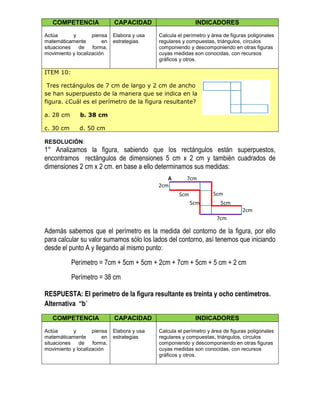 COMPETENCIA CAPACIDAD INDICADORES
Actúa y piensa
matemáticamente en
situaciones de forma,
movimiento y localización
Elabora y usa
estrategias
Calcula el perímetro y área de figuras poligonales
regulares y compuestas, triángulos, círculos
componiendo y descomponiendo en otras figuras
cuyas medidas son conocidas, con recursos
gráficos y otros.
ITEM 10:
Tres rectángulos de 7 cm de largo y 2 cm de ancho
se han superpuesto de la manera que se indica en la
figura. ¿Cuál es el perímetro de la figura resultante?
a. 28 cm b. 38 cm
c. 30 cm d. 50 cm
RESOLUCIÓN:
1° Analizamos la figura, sabiendo que los rectángulos están superpuestos,
encontramos rectángulos de dimensiones 5 cm x 2 cm y también cuadrados de
dimensiones 2 cm x 2 cm. en base a ello determinamos sus medidas:
Además sabemos que el perímetro es la medida del contorno de la figura, por ello
para calcular su valor sumamos sólo los lados del contorno, así tenemos que iniciando
desde el punto A y llegando al mismo punto:
Perímetro = 7cm + 5cm + 5cm + 2cm + 7cm + 5cm + 5 cm + 2 cm
Perímetro = 38 cm
RESPUESTA: El perímetro de la figura resultante es treinta y ocho centímetros.
Alternativa “b”
COMPETENCIA CAPACIDAD INDICADORES
Actúa y piensa
matemáticamente en
situaciones de forma,
movimiento y localización
Elabora y usa
estrategias
Calcula el perímetro y área de figuras poligonales
regulares y compuestas, triángulos, círculos
componiendo y descomponiendo en otras figuras
cuyas medidas son conocidas, con recursos
gráficos y otros.
5cm
2cm
2cm
7cm
5cm
7cm
5cm 5cm
A
 