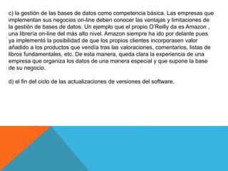 c) la gestión de las bases de datos como competencia básica. Las empresas que
implementan sus negocios on-line deben conocer las ventajas y limitaciones de
la gestión de bases de datos. Un ejemplo que el propio O’Reilly da es Amazon ,
una librería on-line del más alto nivel. Amazon siempre ha ido por delante pues
ya implementó la posibilidad de que los propios clientes incorporasen valor
añadido a los productos que vendía tras las valoraciones, comentarios, listas de
libros fundamentales, etc. De esta manera, queda clara la experiencia de una
empresa que organiza los datos de una manera especial y que supone la base
de su negocio.
d) el fin del ciclo de las actualizaciones de versiones del software.
 