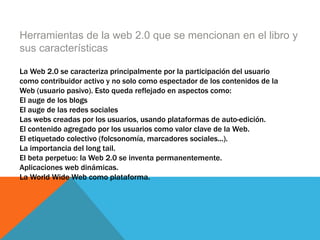 Herramientas de la web 2.0 que se mencionan en el libro y
sus características
La Web 2.0 se caracteriza principalmente por la participación del usuario
como contribuidor activo y no solo como espectador de los contenidos de la
Web (usuario pasivo). Esto queda reflejado en aspectos como:
El auge de los blogs
El auge de las redes sociales
Las webs creadas por los usuarios, usando plataformas de auto-edición.
El contenido agregado por los usuarios como valor clave de la Web.
El etiquetado colectivo (folcsonomía, marcadores sociales...).
La importancia del long tail.
El beta perpetuo: la Web 2.0 se inventa permanentemente.
Aplicaciones web dinámicas.
La World Wide Web como plataforma.
 