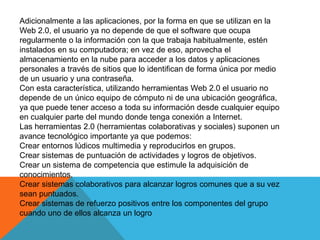 Adicionalmente a las aplicaciones, por la forma en que se utilizan en la
Web 2.0, el usuario ya no depende de que el software que ocupa
regularmente o la información con la que trabaja habitualmente, estén
instalados en su computadora; en vez de eso, aprovecha el
almacenamiento en la nube para acceder a los datos y aplicaciones
personales a través de sitios que lo identifican de forma única por medio
de un usuario y una contraseña.
Con esta característica, utilizando herramientas Web 2.0 el usuario no
depende de un único equipo de cómputo ni de una ubicación geográfica,
ya que puede tener acceso a toda su información desde cualquier equipo
en cualquier parte del mundo donde tenga conexión a Internet.
Las herramientas 2.0 (herramientas colaborativas y sociales) suponen un
avance tecnológico importante ya que podemos:
Crear entornos lúdicos multimedia y reproducirlos en grupos.
Crear sistemas de puntuación de actividades y logros de objetivos.
Crear un sistema de competencia que estimule la adquisición de
conocimientos.
Crear sistemas colaborativos para alcanzar logros comunes que a su vez
sean puntuados.
Crear sistemas de refuerzo positivos entre los componentes del grupo
cuando uno de ellos alcanza un logro
 