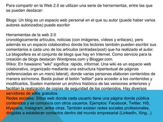 Para compartir en la Web 2.0 se utilizan una serie de herramientas, entre las que
se pueden destacar:
Blogs: Un blog es un espacio web personal en el que su autor (puede haber varios
autores autorizados) puede escribir
Herramientas de la web 2.0
cronológicamente artículos, noticias (con imágenes, vídeos y enlaces), pero
además es un espacio colaborativo donde los lectores también pueden escribir sus
comentarios a cada uno de los artículos (entradas/post) que ha realizado el autor.
La blogosfera es el conjunto de blogs que hay en Internet. Como servicio para la
creación de blogs destacan Wordpress.com y Blogger.com.
Wikis: En hawaiano "wiki" significa: rápido, informal. Una wiki es un espacio web
colaborativo, organizado mediante una estructura hipertextual de páginas
(referenciadas en un menú lateral), donde varias personas elaboran contenidos de
manera asíncrona. Basta pulsar el botón "editar" para acceder a los contenidos y
modificarlos. Suelen mantener un archivo histórico de las versiones anteriores y
facilitan la realización de copias de seguridad de los contenidos. Hay diversos
servidores de wikis gratuitos.
Redes sociales: Sitios web donde cada usuario tiene una página donde pública
contenidos y se comunica con otros usuarios. Ejemplos: Facebook, Twitter, Hi5,
Myspace, Instagram, entre otras. También existen redes sociales profesionales,
dirigidas a establecer contactos dentro del mundo empresarial (LinkedIn, Xing...).
 