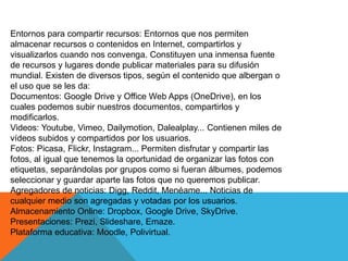 Entornos para compartir recursos: Entornos que nos permiten
almacenar recursos o contenidos en Internet, compartirlos y
visualizarlos cuando nos convenga. Constituyen una inmensa fuente
de recursos y lugares donde publicar materiales para su difusión
mundial. Existen de diversos tipos, según el contenido que albergan o
el uso que se les da:
Documentos: Google Drive y Office Web Apps (OneDrive), en los
cuales podemos subir nuestros documentos, compartirlos y
modificarlos.
Videos: Youtube, Vimeo, Dailymotion, Dalealplay... Contienen miles de
vídeos subidos y compartidos por los usuarios.
Fotos: Picasa, Flickr, Instagram... Permiten disfrutar y compartir las
fotos, al igual que tenemos la oportunidad de organizar las fotos con
etiquetas, separándolas por grupos como si fueran álbumes, podemos
seleccionar y guardar aparte las fotos que no queremos publicar.
Agregadores de noticias: Digg, Reddit, Menéame... Noticias de
cualquier medio son agregadas y votadas por los usuarios.
Almacenamiento Online: Dropbox, Google Drive, SkyDrive.
Presentaciones: Prezi, Slideshare, Emaze.
Plataforma educativa: Moodle, Polivirtual.
 