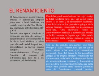 EL RENAMICIENTO
El Renacimiento es un movimiento
artístico y cultural que empezó
junto con la Edad Moderna, un
periodo posterior a la Edad Media y
que se extendió entre los siglos XIV
y XVI.
Durante esta época, empiezan a
producirse una serie de cambios y
descubrimientos que anunciaban el
fin de la Edad Medieval y daban
paso a la modernidad: la aparición y
consolidación de nuevos estados
europeos, los viajes
transoceánicos entre Europa y
América, el ascenso de
la burguesía (que puso fin a los
estamentos del feudalismo).
Una de las grandes revoluciones que trajo consigo
la Edad Moderna tuvo que ver con el nuevo
aliento a las artes y al pensamiento occidental,
fruto del éxodo de los pensadores griegos de la
antigua Bizancio, conquistada por los otomanos,
hacia Italia. Otra importante fuente de
descubrimientos estéticos y humanísticos provino
de la Reconquista de España, que había estado
bajo dominio árabe durante quinientos años de
florecimiento cultural mestizo.
Una de las grandes revoluciones que trajo
consigo la Edad Moderna tuvo que ver con el
nuevo aliento a las artes y al pensamiento
occidental, fruto del éxodo de los pensadores
griegos de la antigua Bizancio, conquistada por
los otomanos,hacia Italia. Otra importante fuente
de descubrimientos estéticos y humanísticos
provino de la Reconquista de España, que había
estado bajo dominio árabe durante quinientos
años de florecimiento cultural mestizo.
 
