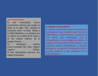 Arte Renacentista.
El arte renacentista fue un
movimiento artístico que surgió en
Italia en el siglo XIV, durante la
transición entre la Edad Media y
la Edad Moderna, y se destacó por
su interés en el saber de la razón y
en los valores clásicos de la
antigua Grecia.
Se destacaron artistas
como Leonardo Da Vinci, Miguel
Ángel y Rafael.
El arte renacentista atravesó dos
etapas principales:
La pintura renacentista .
La pintura renacentista abarca el período de
la historia del arte europeo entre arte de la
Edad Media y el arte barroco. La pintura de
esta época está relacionada con el
«renacimiento» de la antigüedad clásica, el
impacto del humanismo sobre artistas y sus
patronos, nuevas sensibilidades y técnicas
artísticas y, en general, la transición entre el
periodo medieval y los comienzos de la
Edad Moderna.
 