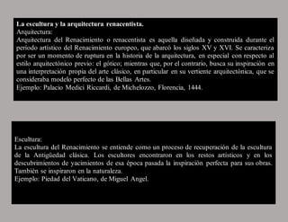 La escultura y la arquitectura renacentista.
Arquitectura:
Arquitectura del Renacimiento o renacentista es aquella diseñada y construida durante el
período artístico del Renacimiento europeo, que abarcó los siglos XV y XVI. Se caracteriza
por ser un momento de ruptura en la historia de la arquitectura, en especial con respecto al
estilo arquitectónico previo: el gótico; mientras que, por el contrario, busca su inspiración en
una interpretación propia del arte clásico, en particular en su vertiente arquitectónica, que se
consideraba modelo perfecto de las Bellas Artes.
Ejemplo: Palacio Medici Riccardi, de Michelozzo, Florencia, 1444.
Escultura:
La escultura del Renacimiento se entiende como un proceso de recuperación de la escultura
de la Antigüedad clásica. Los escultores encontraron en los restos artísticos y en los
descubrimientos de yacimientos de esa época pasada la inspiración perfecta para sus obras.
También se inspiraron en la naturaleza.
Ejemplo: Piedad del Vaticano, de Miguel Angel.
 