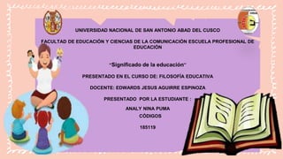 UNIVERSIDAD NACIONAL DE SAN ANTONIO ABAD DEL CUSCO
FACULTAD DE EDUCACIÓN Y CIENCIAS DE LA COMUNICACIÓN ESCUELA PROFESIONAL DE
EDUCACIÓN
“Significado de la educación”
PRESENTADO EN EL CURSO DE: FILOSOFÍA EDUCATIVA
DOCENTE: EDWARDS JESUS AGUIRRE ESPINOZA
PRESENTADO POR LA ESTUDIANTE :
ANALY NINA PUMA
CÓDIGOS
185119
 