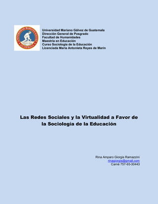 Universidad Mariano Gálvez de Guatemala
Dirección General de Posgrado
Facultad de Humanidades
Maestría en Educación
Curso Sociología de la Educación
Licenciada María Antonieta Reyes de Marin
Las Redes Sociales y la Virtualidad a Favor de
la Sociología de la Educación
Rina Amparo Giorgis Ramazzini
rinagiorgis@gmail.com
Carné 757-93-30443
 