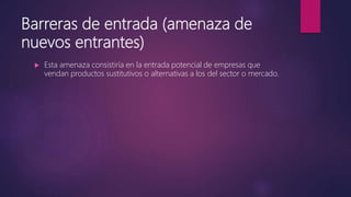 Barreras de entrada (amenaza de
nuevos entrantes)
 Esta amenaza consistiría en la entrada potencial de empresas que
vendan productos sustitutivos o alternativas a los del sector o mercado.
 