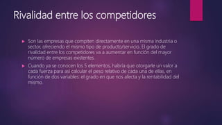 Rivalidad entre los competidores
 Son las empresas que compiten directamente en una misma industria o
sector, ofreciendo el mismo tipo de producto/servicio. El grado de
rivalidad entre los competidores va a aumentar en función del mayor
número de empresas existentes.
 Cuando ya se conocen los 5 elementos, habría que otorgarle un valor a
cada fuerza para así calcular el peso relativo de cada una de ellas, en
función de dos variables: el grado en que nos afecta y la rentabilidad del
mismo.
 