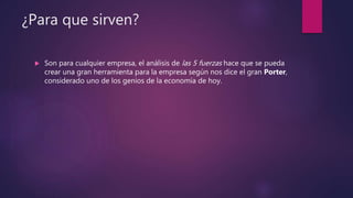 ¿Para que sirven?
 Son para cualquier empresa, el análisis de las 5 fuerzas hace que se pueda
crear una gran herramienta para la empresa según nos dice el gran Porter,
considerado uno de los genios de la economía de hoy.
 