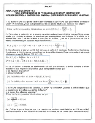 TAREA 9
ASIGNATURA: BIOESTADÍSTICA
TEMA: DISTRIBUCIONES DE PROBABILIDAD DISCRETA (DISTRIBUCION
HIPERGEOMETRICA Y DISTRIBUCION BINOMIAL, DISTRIBUCION DE POISSON Y NEGATIVA)
1.- El dueño de una casa planta 6 bulbos seleccionados al azar de una caja que contiene 5 bulbos de
tulipán y 4 de narciso. ¿Cuál es la probabilidad de que plante 2 bulbos de narciso y 4 de tulipán?
2.- Para evitar la detección en la aduana, un viajero coloca 6 comprimidos con narcóticos en una
botella que contiene 9 píldoras de vitaminas que aparentemente son similares. Si el oficial de la
aduana selecciona 3 de las tabletas al azar para su análisis, ¿cuál es la probabilidad de que el
viajero sea arrestado por posesión ilegal de narcóticos?
3.- Se selecciona al azar un comité de 3 personas a partir de 4 médicos y 2 enfermeras. Escriba una
fórmula para la distribución de probabilidad de la variable aleatoria X que representa el número de
médicos en el comité. Calcule 𝑃(2 ≤ 𝑋 ≤ 3).
4.- De un lote de 10 misiles, se seleccionan 4 al azar y se disparan. Si el lote contiene 3 misiles
defectuosos que no pueden dispararse, ¿cuál es la probabilidad de que
a) los 4 puedan dispararse?
b) a lo sumo fallen 2?
5.- Si de una baraja ordinaria de 52 cartas, se toman 7 y se reparten, ¿cuál es la probabilidad de que
a) exactamente 2 de ellas sean cartas de figuras?
b) al menos 1 de ellas sea una reina?
6.- ¿Cuál es la probabilidad de que una camarera se rehúse a servir bebidas alcohólicas a sólo 2
menores si verifica al azar 5 identificaciones de 9 estudiantes, de los cuales 4 son menores de edad?
 