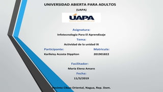 UNIVERSIDAD ABIERTA PARA ADULTOS
(UAPA)
Asignatura:
Infotecnología Para El Aprendizaje
Tema:
Actividad de la unidad IX
Participante: Matricula:
Karlleisy Acosta Dippiton 201901822
Facilitador:
María Elena Amaro
Fecha:
11/3/2019
Recinto Cibao Oriental, Nagua, Rep. Dom.
 