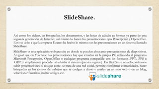 SlideShare.
Así como los videos, las fotografías, los documentos, y las hojas de cálculo ya forman ya parte de esta
segunda generación de Internet, así mismo lo hacen las presentaciones tipo Powerpoint y Openoffice.
Esto se debe a que la empresa Uzanto ha hecho lo mismo con las presentaciones en un sistema llamado
SlideShare.
SlideShare es una aplicación web gratuita en donde se pueden almacenar presentaciones de diapositivas.
Al igual que en YouTube, las presentaciones hay que crearlas en la propia PC utilizando el programa
Microsoft Powerpoint, OpenOffice o cualquier programa compatible con los formatos .PPT, .PPS u
.ODP. y simplemente proceder al subirlas al sistema (previo registro). En SlideShare no solo podremos
subir presentaciones, si no que como se trata de una red social, permite conformar comunidades, hacer
búsquedas en los cientos de trabajos que se cuelgan a diario y usarlas en un sitio web o en un blog,
seleccionar favoritos, invitar amigos etc.
 