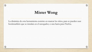 Mister Wong
La dinámica de esta herramienta consiste en marcar los sitios, para se pueden usar
bookmarklets que se instalan en el navegador, o una barra para Firefox.
 