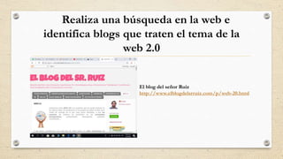 Realiza una búsqueda en la web e
identifica blogs que traten el tema de la
web 2.0
El blog del señor Ruiz
http://www.elblogdelsrruiz.com/p/web-20.html
 