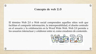 Concepto de web 2.0
El término Web 2.0 o Web social comprenden aquellos sitios web que
facilitan el compartir información, la interoperabilidad, el diseño centrado
en el usuario y la colaboración en la Word Wide Web. Web 2.0 permite a
los usuarios interactuar y colaborar entre sí, como creadores de contenido.
 